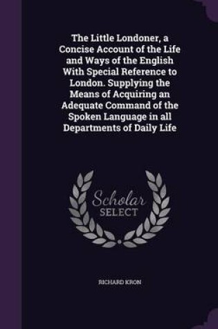 Cover of The Little Londoner, a Concise Account of the Life and Ways of the English with Special Reference to London. Supplying the Means of Acquiring an Adequate Command of the Spoken Language in All Departments of Daily Life