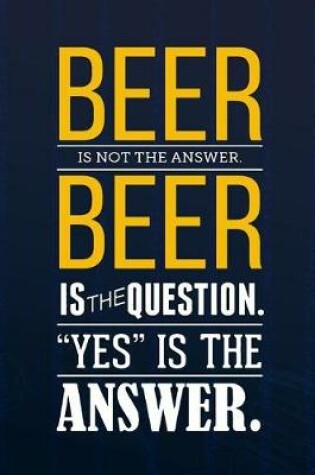 Cover of Beer Is Not The Answer Beer Is The Question. Yes Is The Answer