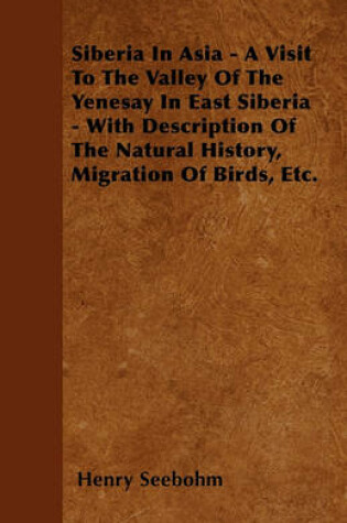 Cover of Siberia In Asia - A Visit To The Valley Of The Yenesay In East Siberia - With Description Of The Natural History, Migration Of Birds, Etc.