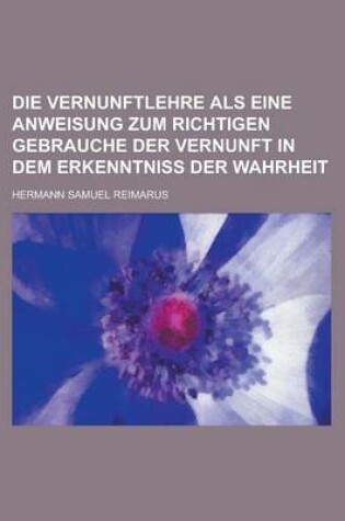 Cover of Die Vernunftlehre ALS Eine Anweisung Zum Richtigen Gebrauche Der Vernunft in Dem Erkenntniss Der Wahrheit