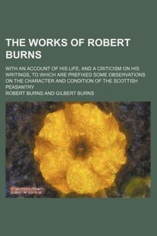 Cover of The Works of Robert Burns (Volume 1); With an Account of His Life, and a Criticism on His Writings, to Which Are Prefixed Some Observations on the Character and Condition of the Scottish Peasantry