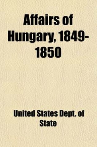 Cover of Affairs of Hungary, 1849-1850; Message from the President of the United States, Transmitting Correspondence with A. Dudley Mann (1849-1850) in Response to Senate Resolution No. 85, of December 7, 1909, Relating to Affairs of Hungary
