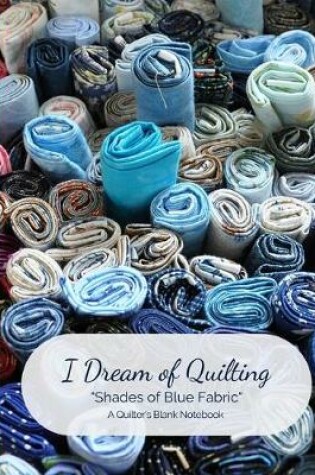 Cover of I Dream of Quilting Shades of Blue Fabric A Quilter's Blank Notebook