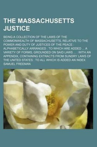 Cover of The Massachusetts Justice; Being a Collection of the Laws of the Commonwealth of Massachusetts, Relative to the Power and Duty of Justices of the Peace Alphabetically Arranged to Which Are Added a Variety of Forms, Grounded on Said Laws with an Appen