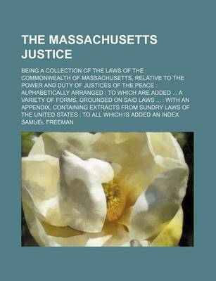 Book cover for The Massachusetts Justice; Being a Collection of the Laws of the Commonwealth of Massachusetts, Relative to the Power and Duty of Justices of the Peace Alphabetically Arranged to Which Are Added a Variety of Forms, Grounded on Said Laws with an Appen