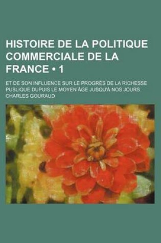 Cover of Histoire de La Politique Commerciale de La France (1 ); Et de Son Influence Sur Le Progres de La Richesse Publique Dupuis Le Moyen Age Jusqu'a Nos Jou