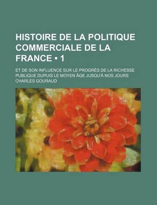 Book cover for Histoire de La Politique Commerciale de La France (1 ); Et de Son Influence Sur Le Progres de La Richesse Publique Dupuis Le Moyen Age Jusqu'a Nos Jou