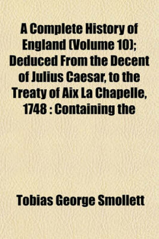 Cover of A Complete History of England (Volume 10); Deduced from the Decent of Julius Caesar, to the Treaty of AIX La Chapelle, 1748 Containing the Transactions of One Thousand Eight Hundred and Three Years