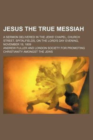 Cover of Jesus the True Messiah; A Sermon Delivered in the Jews' Chapel, Church Street, Spitalfields, on the Lord's Day Evening, November 19, 1809