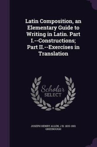 Cover of Latin Composition, an Elementary Guide to Writing in Latin. Part I.--Constructions; Part II.--Exercises in Translation