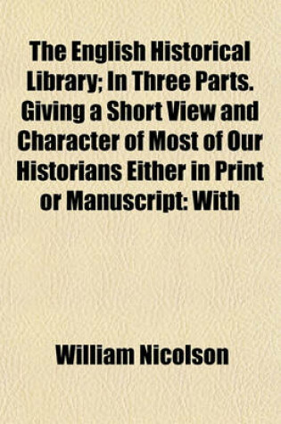 Cover of The English Historical Library; In Three Parts. Giving a Short View and Character of Most of Our Historians Either in Print or Manuscript