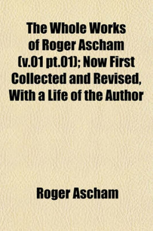 Cover of The Whole Works of Roger Ascham (V.01 PT.01); Now First Collected and Revised, with a Life of the Author