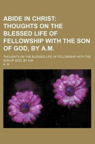 Cover of Abide in Christ; Thoughts on the Blessed Life of Fellowship with the Son of God, by A.M Thoughts on the Blessed Life of Fellowship with the Son of God, by A.M.