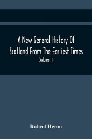 Cover of A New General History Of Scotland From The Earliest Times, To The Aera Of The Abolition Of The Hereditary Jurisdictions Of Subjects In Scotland In The Year 1748 (Volume Ii)