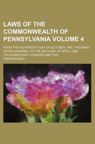 Cover of Laws of the Commonwealth of Pennsylvania Volume 4; From the Fourteenth Day of October, One Thousand Seven Hundred, to the Sixth Day of April; One Thousand Eight Hundred and Two
