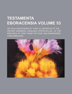 Book cover for Testamenta Eboracensia Volume 53; Or, Wills Registered at York, Illustrative of the History, Manners, Language, Statistics, &C., of the Province of York, from the Year 1300 Downwards