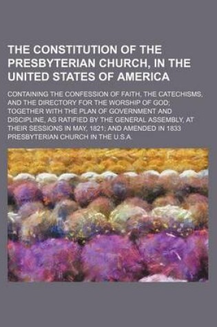 Cover of The Constitution of the Presbyterian Church, in the United States of America; Containing the Confession of Faith, the Catechisms, and the Directory for the Worship of God Together with the Plan of Government and Discipline, as Ratified by the General Asse