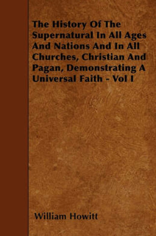 Cover of The History Of The Supernatural In All Ages And Nations And In All Churches, Christian And Pagan, Demonstrating A Universal Faith - Vol I