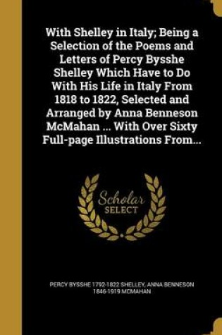 Cover of With Shelley in Italy; Being a Selection of the Poems and Letters of Percy Bysshe Shelley Which Have to Do with His Life in Italy from 1818 to 1822, Selected and Arranged by Anna Benneson McMahan ... with Over Sixty Full-Page Illustrations From...