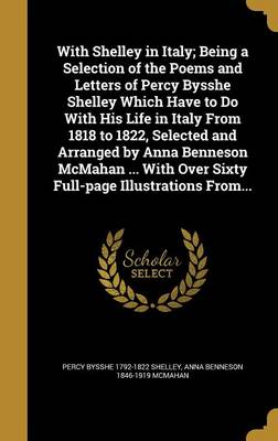 Book cover for With Shelley in Italy; Being a Selection of the Poems and Letters of Percy Bysshe Shelley Which Have to Do with His Life in Italy from 1818 to 1822, Selected and Arranged by Anna Benneson McMahan ... with Over Sixty Full-Page Illustrations From...