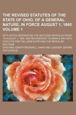 Cover of The Revised Statutes of the State of Ohio, of a General Nature, in Force August 1, 1860 Volume 1; With Notes Designating the Sections Repealed Prior to August 1, 1868, and References to Swan & Sayler's Statutes for the Laws Supplying the Repealed Sections