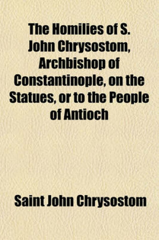 Cover of The Homilies of S. John Chrysostom, Archbishop of Constantinople, on the Statues, or to the People of Antioch