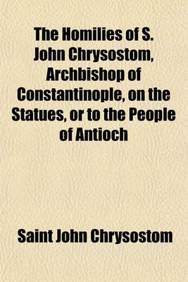 Book cover for The Homilies of S. John Chrysostom, Archbishop of Constantinople, on the Statues, or to the People of Antioch