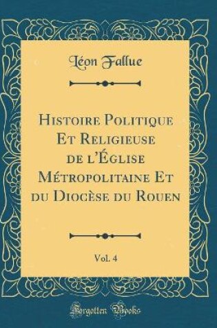 Cover of Histoire Politique Et Religieuse de l'Église Métropolitaine Et Du Diocèse Du Rouen, Vol. 4 (Classic Reprint)