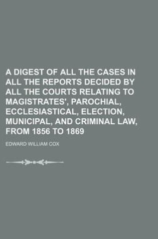 Cover of A Digest of All the Cases in All the Reports Decided by All the Courts Relating to Magistrates', Parochial, Ecclesiastical, Election, Municipal, and Criminal Law, from 1856 to 1869