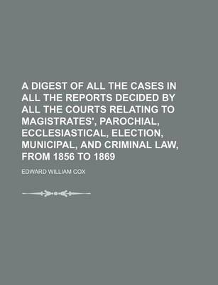 Book cover for A Digest of All the Cases in All the Reports Decided by All the Courts Relating to Magistrates', Parochial, Ecclesiastical, Election, Municipal, and Criminal Law, from 1856 to 1869