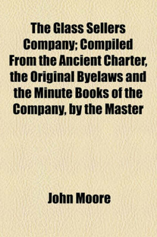 Cover of The Glass Sellers Company; Compiled from the Ancient Charter, the Original Byelaws and the Minute Books of the Company, by the Master