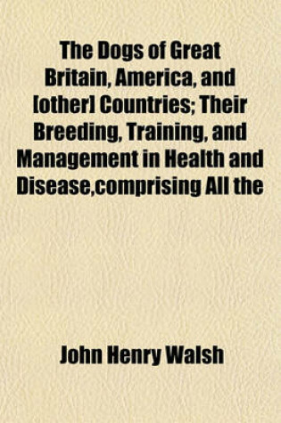 Cover of The Dogs of Great Britain, America, and [Other] Countries; Their Breeding, Training, and Management in Health and Disease, Comprising All the