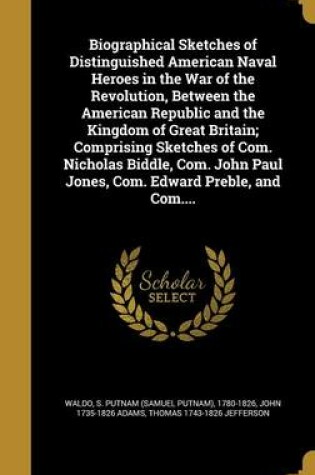 Cover of Biographical Sketches of Distinguished American Naval Heroes in the War of the Revolution, Between the American Republic and the Kingdom of Great Britain; Comprising Sketches of Com. Nicholas Biddle, Com. John Paul Jones, Com. Edward Preble, and Com....