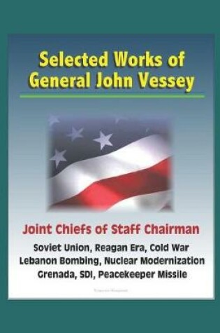 Cover of Selected Works of General John Vessey, Joint Chiefs of Staff Chairman, Soviet Union, Reagan Era, Cold War, Lebanon Bombing, Nuclear Modernization, Grenada, SDI, Peacekeeper Missile
