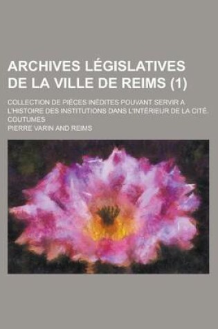 Cover of Archives Legislatives de La Ville de Reims; Collection de Pieces Inedites Pouvant Servir A L'Histoire Des Institutions Dans L'Interieur de La Cite. Co