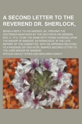 Cover of A Second Letter to the Reverend Dr. Sherlock; Being a Reply to His Answer, &C. Proving the Doctrines Maintain'd by the Doctor in His Sermon Nov. 5.