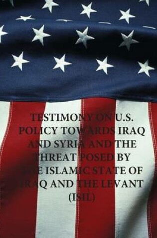 Cover of Testimony on U.S. Policy Towards Iraq and Syria and the Threat Posed by The Islamic State of Iraq and The Levant (ISIL)