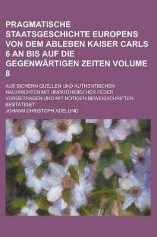 Cover of Pragmatische Staatsgeschichte Europens Von Dem Ableben Kaiser Carls 6 an Bis Auf Die Gegenwartigen Zeiten; Aus Sichern Quellen Und Authentischen Nachrichten Mit Unpartheiischer Feder Vorgetragen Und Mit Notigen Beweisschriften Volume 8