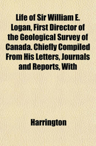 Cover of Life of Sir William E. Logan, First Director of the Geological Survey of Canada. Chiefly Compiled from His Letters, Journals and Reports, with