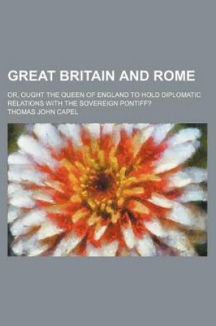 Cover of Great Britain and Rome; Or, Ought the Queen of England to Hold Diplomatic Relations with the Sovereign Pontiff?