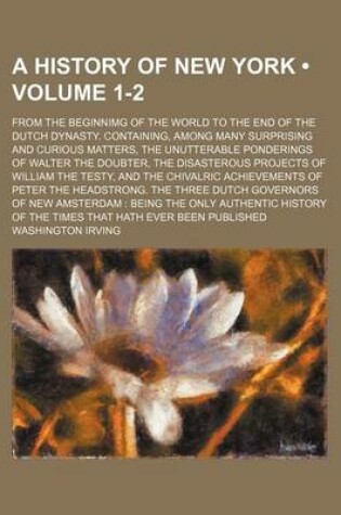 Cover of A History of New York (Volume 1-2); From the Beginnimg of the World to the End of the Dutch Dynasty. Containing, Among Many Surprising and Curious Matters, the Unutterable Ponderings of Walter the Doubter, the Disasterous Projects of William the Testy, an