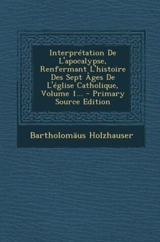 Cover of Interpretation De L'apocalypse, Renfermant L'histoire Des Sept Ages De L'eglise Catholique, Volume 1... - Primary Source Edition