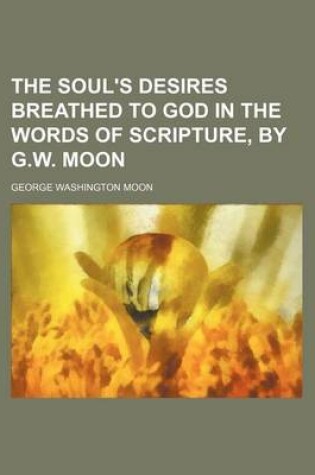 Cover of The Soul's Desires Breathed to God in the Words of Scripture, by G.W. Moon