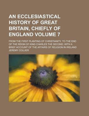 Book cover for An Ecclesiastical History of Great Britain, Chiefly of England; From the First Planting of Christianity, to the End of the Reign of King Charles the Second; With a Brief Account of the Affairs of Religion in Ireland Volume 7