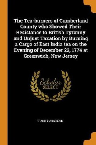 Cover of The Tea-Burners of Cumberland County Who Showed Their Resistance to British Tyranny and Unjust Taxation by Burning a Cargo of East India Tea on the Evening of December 22, 1774 at Greenwich, New Jersey