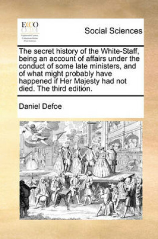 Cover of The Secret History of the White-Staff, Being an Account of Affairs Under the Conduct of Some Late Ministers, and of What Might Probably Have Happened If Her Majesty Had Not Died. the Third Edition.