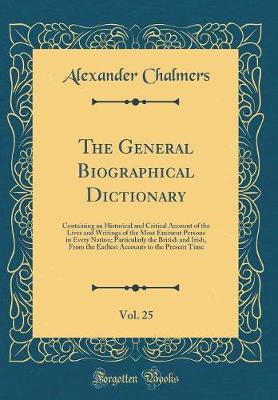 Book cover for The General Biographical Dictionary, Vol. 25: Containing an Historical and Critical Account of the Lives and Writings of the Most Eminent Persons in Every Nation; Particularly the British and Irish, From the Earliest Accounts to the Present Time