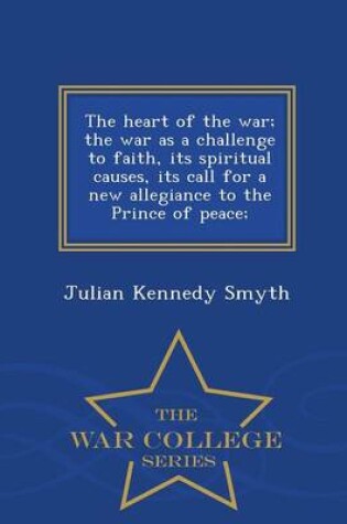 Cover of The Heart of the War; The War as a Challenge to Faith, Its Spiritual Causes, Its Call for a New Allegiance to the Prince of Peace; - War College Series