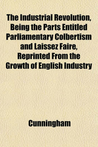 Cover of The Industrial Revolution, Being the Parts Entitled Parliamentary Colbertism and Laissez Faire, Reprinted from the Growth of English Industry