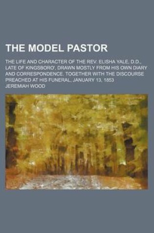 Cover of The Model Pastor; The Life and Character of the REV. Elisha Yale, D.D., Late of Kingsboro', Drawn Mostly from His Own Diary and Correspondence. Together with the Discourse Preached at His Funeral, January 13, 1853